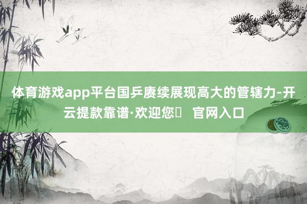 体育游戏app平台国乒赓续展现高大的管辖力-开云提款靠谱·欢迎您✅ 官网入口