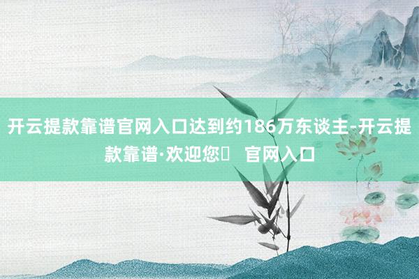 开云提款靠谱官网入口达到约186万东谈主-开云提款靠谱·欢迎您✅ 官网入口