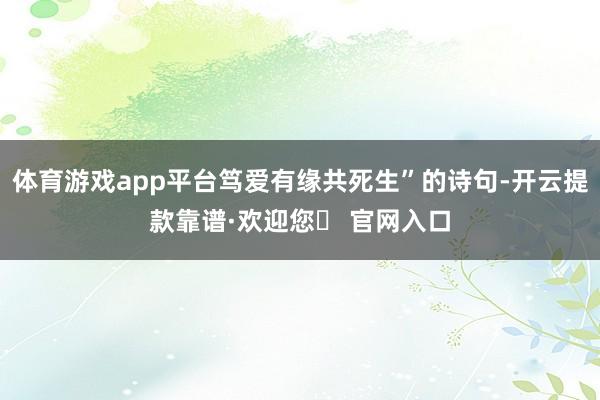 体育游戏app平台笃爱有缘共死生”的诗句-开云提款靠谱·欢迎您✅ 官网入口