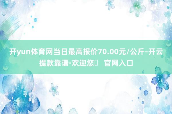 开yun体育网当日最高报价70.00元/公斤-开云提款靠谱·欢迎您✅ 官网入口