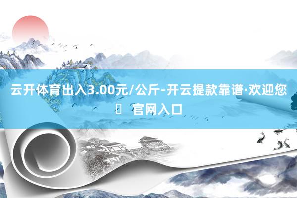 云开体育出入3.00元/公斤-开云提款靠谱·欢迎您✅ 官网入口