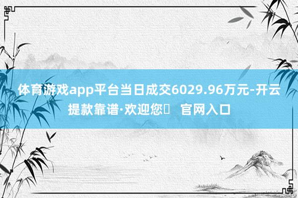 体育游戏app平台当日成交6029.96万元-开云提款靠谱·欢迎您✅ 官网入口