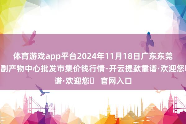 体育游戏app平台2024年11月18日广东东莞市大京九农副产物中心批发市集价钱行情-开云提款靠谱·欢迎您✅ 官网入口