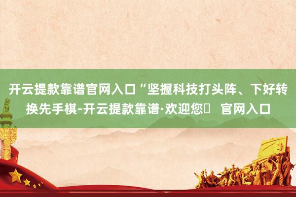 开云提款靠谱官网入口　　“坚握科技打头阵、下好转换先手棋-开云提款靠谱·欢迎您✅ 官网入口