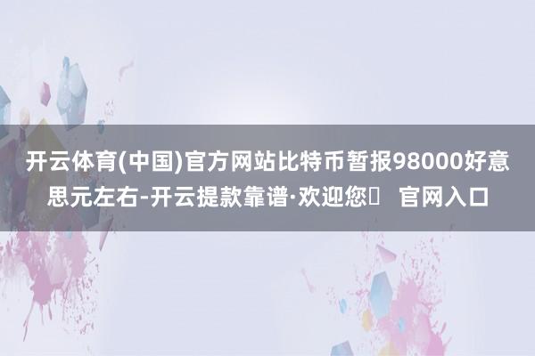 开云体育(中国)官方网站比特币暂报98000好意思元左右-开云提款靠谱·欢迎您✅ 官网入口