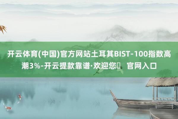 开云体育(中国)官方网站土耳其BIST-100指数高潮3%-开云提款靠谱·欢迎您✅ 官网入口