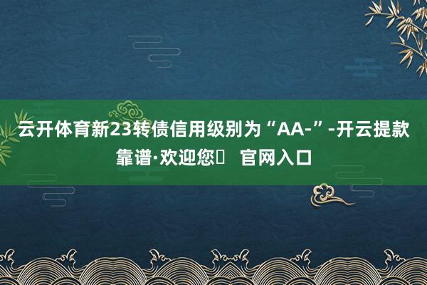 云开体育新23转债信用级别为“AA-”-开云提款靠谱·欢迎您✅ 官网入口