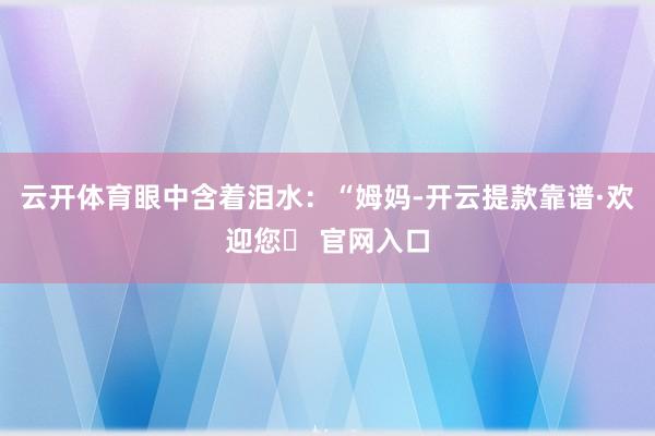 云开体育眼中含着泪水：“姆妈-开云提款靠谱·欢迎您✅ 官网入口