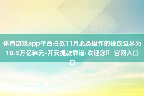 体育游戏app平台扫数11月此类操作的投放边界为18.5万亿韩元-开云提款靠谱·欢迎您✅ 官网入口