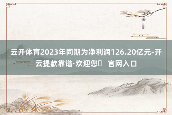 云开体育2023年同期为净利润126.20亿元-开云提款靠谱·欢迎您✅ 官网入口