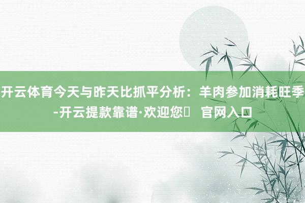 开云体育今天与昨天比抓平分析：羊肉参加消耗旺季-开云提款靠谱·欢迎您✅ 官网入口