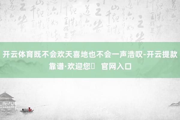 开云体育既不会欢天喜地也不会一声浩叹-开云提款靠谱·欢迎您✅ 官网入口