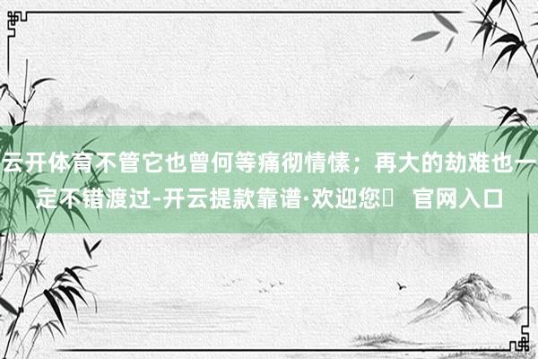 云开体育不管它也曾何等痛彻情愫；再大的劫难也一定不错渡过-开云提款靠谱·欢迎您✅ 官网入口