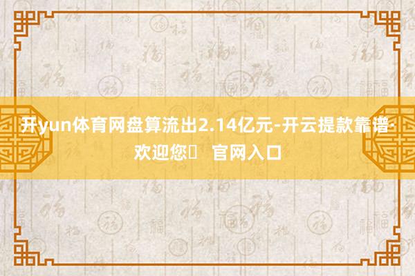 开yun体育网盘算流出2.14亿元-开云提款靠谱·欢迎您✅ 官网入口