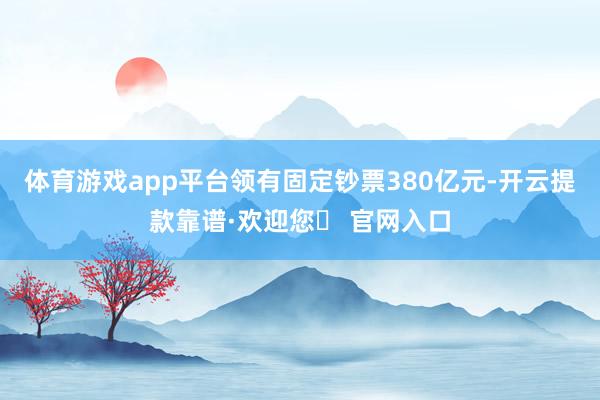 体育游戏app平台领有固定钞票380亿元-开云提款靠谱·欢迎您✅ 官网入口