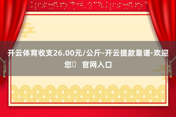 开云体育收支26.00元/公斤-开云提款靠谱·欢迎您✅ 官网入口