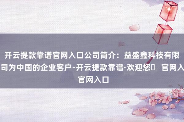 开云提款靠谱官网入口公司简介：益盛鑫科技有限公司为中国的企业客户-开云提款靠谱·欢迎您✅ 官网入口