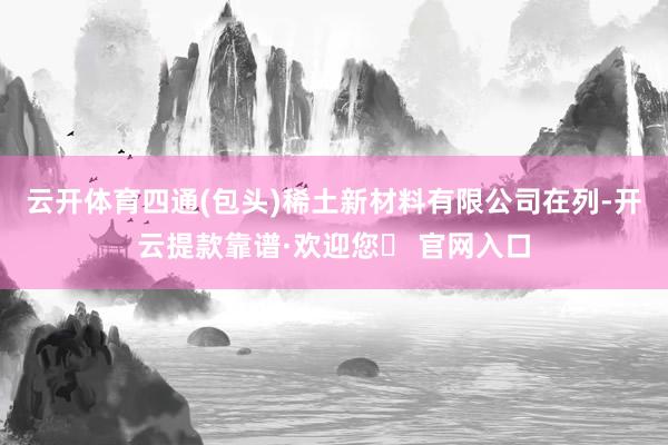 云开体育四通(包头)稀土新材料有限公司在列-开云提款靠谱·欢迎您✅ 官网入口