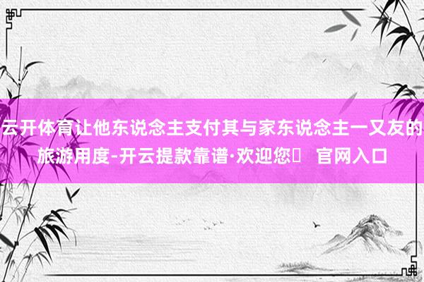 云开体育让他东说念主支付其与家东说念主一又友的旅游用度-开云提款靠谱·欢迎您✅ 官网入口