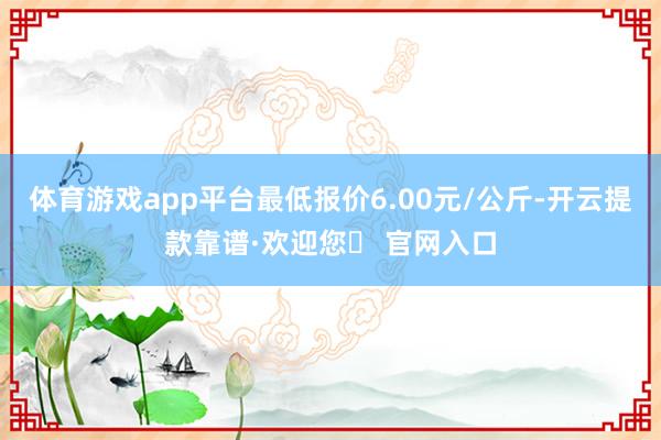 体育游戏app平台最低报价6.00元/公斤-开云提款靠谱·欢迎您✅ 官网入口