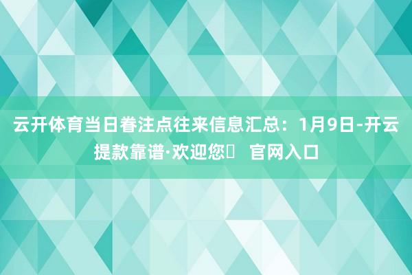 云开体育当日眷注点往来信息汇总：1月9日-开云提款靠谱·欢迎您✅ 官网入口