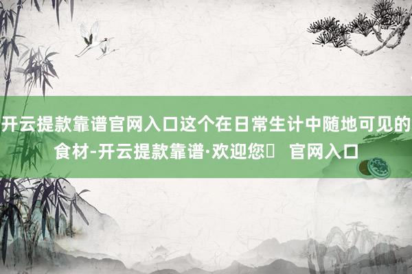 开云提款靠谱官网入口这个在日常生计中随地可见的食材-开云提款靠谱·欢迎您✅ 官网入口