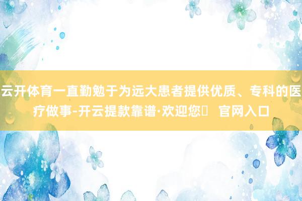 云开体育一直勤勉于为远大患者提供优质、专科的医疗做事-开云提款靠谱·欢迎您✅ 官网入口