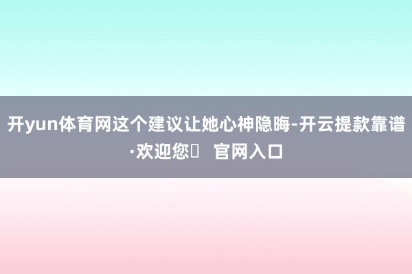 开yun体育网这个建议让她心神隐晦-开云提款靠谱·欢迎您✅ 官网入口