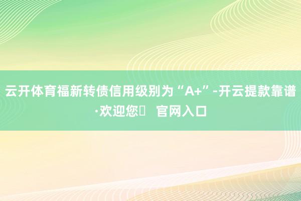 云开体育福新转债信用级别为“A+”-开云提款靠谱·欢迎您✅ 官网入口