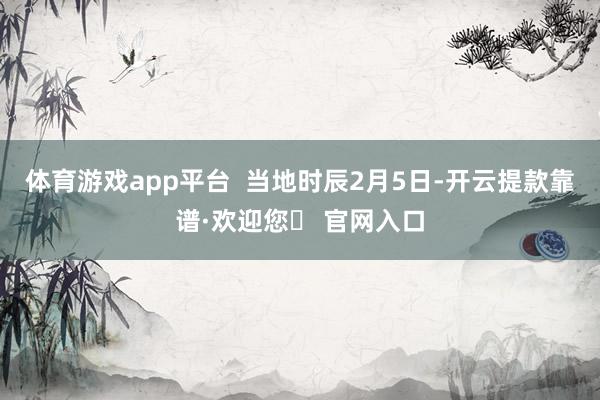 体育游戏app平台  当地时辰2月5日-开云提款靠谱·欢迎您✅ 官网入口