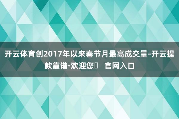 开云体育创2017年以来春节月最高成交量-开云提款靠谱·欢迎您✅ 官网入口