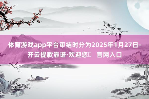 体育游戏app平台审结时分为2025年1月27日-开云提款靠谱·欢迎您✅ 官网入口