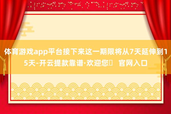 体育游戏app平台接下来这一期限将从7天延伸到15天-开云提款靠谱·欢迎您✅ 官网入口