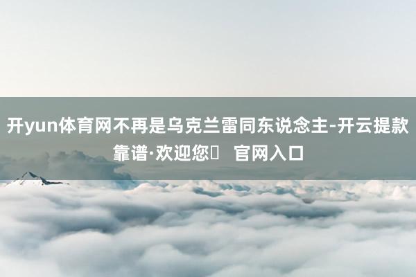 开yun体育网不再是乌克兰雷同东说念主-开云提款靠谱·欢迎您✅ 官网入口