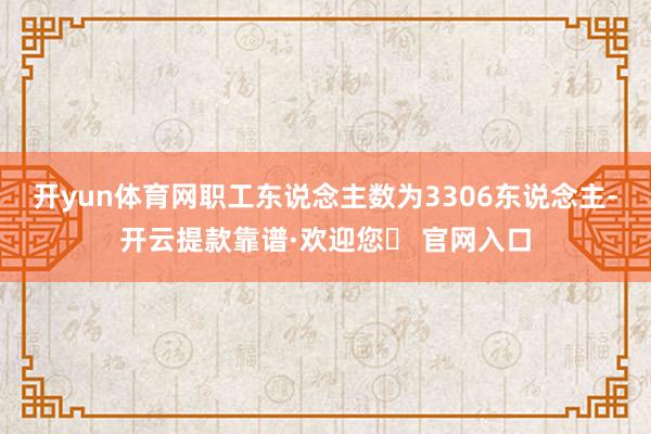 开yun体育网职工东说念主数为3306东说念主-开云提款靠谱·欢迎您✅ 官网入口