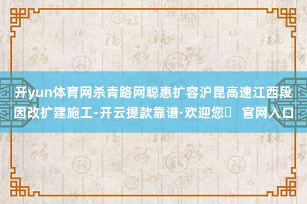 开yun体育网杀青路网聪惠扩容　　沪昆高速江西段因改扩建施工-开云提款靠谱·欢迎您✅ 官网入口