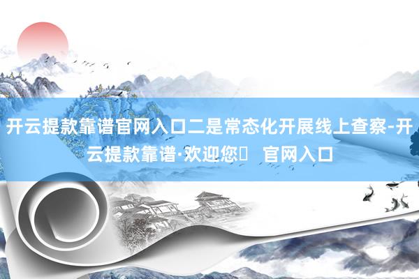 开云提款靠谱官网入口二是常态化开展线上查察-开云提款靠谱·欢迎您✅ 官网入口